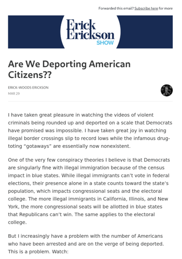 A screenshot of an E-mail from the Erick Erickson Show, titled, "Are We Deporting American Citizens??" which reads, "I have taken great pleasure in watching the videos of violent criminals being rounded up and deported on a scale that Democrats have promised was impossible. I have taken great joy in watching illegal border crossings slip to record lows while the infamous drug-toting “gotaways” are essentially now nonexistent.  One of the very few conspiracy theories I believe is that Democrats are singularly fine with illegal immigration because of the census impact in blue states. While illegal immigrants can’t vote in federal elections, their presence alone in a state counts toward the state’s population, which impacts congressional seats and the electoral college. The more illegal immigrants in California, Illinois, and New York, the more congressional seats will be allotted in blue states that Republicans can’t win. The same applies to the electoral college.  But I increasingly have a problem with the number of Americans who have been arrested and are on the verge of being deported. This is a problem."