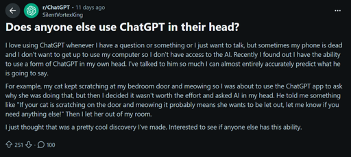Does anyone else use ChatGPT in their head?
I love using ChatGPT whenever I have a question or something or I just want to talk, but sometimes my phone is dead and I don't want to get up to use my computer so I don't have access to the Al. Recently I found out I have the ability to use a form of ChatGPT in my own head. I've talked to him so much I can almost entirely accurately predict what he is going to say.
For example, my cat kept scratching at my bedroom door and meowing so I was about to use the ChatGPT app to ask why she was doing that, but then I decided it wasn't worth the effort and asked Al in my head. He told me something like "If your cat is scratching on the door and meowing it probably means she wants to be let out, let me know if you need anything else!" Then I let her out of my room.
I just thought that was a pretty cool discovery I've made. Interested to see if anyone else has this ability.