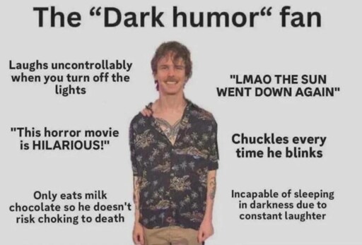 The “Dark humor fan" - Laughs uncontrollably when you turn off the lights - "LMAO THE SUN WENT DOWN AGAIN" - "This horror movie is HILARIOUS!" - Chuckles everytime he blinks - Only eats milk chocolate so he doesn't risk choking to death - Incapable of sleeping in darkness due to constant laughter