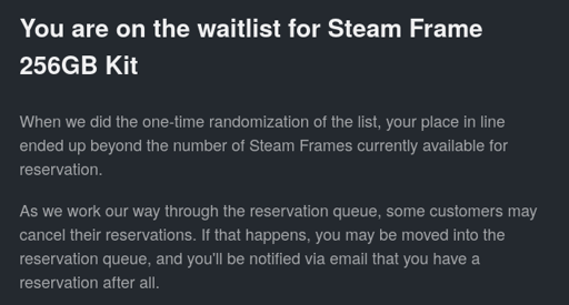Email from Valve: You are on the waitlist for Steam Frame 256GB Kit. When we did the one-time randomization of the list, your place in line ended up beyond the number of Steam Frames currently available for reservation. As we work our way through the reservation queue, some customers may cancel their reservations. If that happens, you may be moved into the reservation queue, and you'll be notified via email that you have a reservation after all.