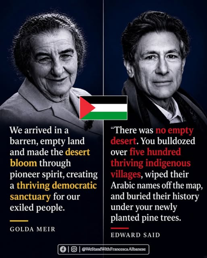 Text/graphic by Facebook and Instagram group @WeStandWithFrancescaAlbanese 

Photo on left of Golda Meir, with text below:
We arrived in a barren, empty land and made the desert bloom through pioneer spirit, creating a thriving democratic sanctuary for our exiled people.
--Golda Meir [prime minister of Israel -- 1969-74] 

Graphic in middle is a small flag of Palestine. 

Photo on right of Edward Said, with text below:
There was no empty desert. You bulldozed over 500 thriving indigenous villages, wiped their Arabic names off the map, and buried their history under your newly planted pine trees. 
--Edward Said [Palestinian author and professor -- November 1935 – September 2003]  

