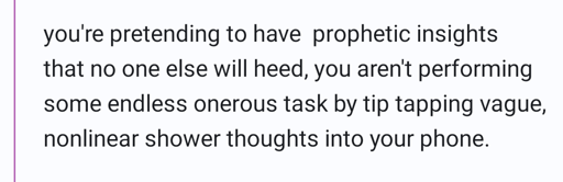 you're pretending to have  prophetic insights that no one else will heed, you aren't performing some endless onerous task by tip tapping vague, nonlinear shower thoughts into your phone.