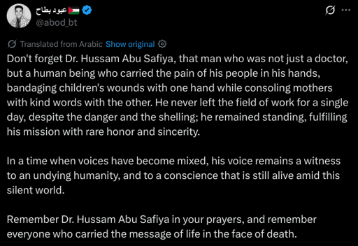 Don't forget Dr. Hussam Abu Safiya, that man who was not just a doctor, but a human being who carried the pain of his people in his hands, bandaging children's wounds with one hand while consoling mothers with kind words with the other. He never left the field of work for a single day, despite the danger and the shelling; he remained standing, fulfilling his mission with rare honor and sincerity.

In a time when voices have become mixed, his voice remains a witness to an undying humanity, and to a conscience that is still alive amid this silent world.

Remember Dr. Hussam Abu Safiya in your prayers, and remember everyone who carried the message of life in the face of death.