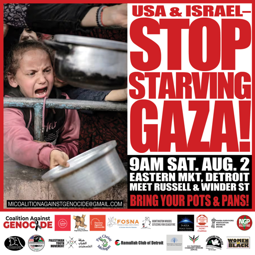 graphic for leaflet with photo of crying Palestinian girl with a pot in her hand, waiting for food. 

with text:
USA and Israel
Stop Starving Gaza
9AM SAT. AUG. 2
EASTERN MKT, DETROIT
MEET RUSSELL & WINDER ST
BRING YOUR POTS & PANS!
Sponsored by:
Michigan Coalition Against Genocide
(plus logos of many other organizations)
