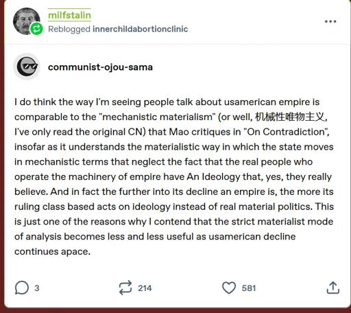 > milfstalin > Reblogged innerchildabortionclinic > > communist-ojou-sama > >> I do think the way I'm seeing people talk about usamerican empire is comparable to the "mechanistic materialism" (or well,机械性唯物主义, I've only read the original CN) that Mao critiques in "On Contradiction", insofar as it understands the materialistic way in which the state moves in mechanistic terms that neglect the fact that the real people who operate the machinery of empire have An Ideology that, yes, they really believe. And in fact the further into its decline an empire is, the more its ruling class based acts on ideology instead of real material politics.  > >> This is just one of the reasons why I contend that the strict materialist mode of analysis becomes less and less useful as usamerican decline continues apace.