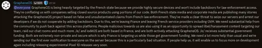GrapheneOS is being heavily targeted by the French state because we provide highly secure devices and won't include backdoors for law enforcement access. They're conflating us with companies selling closed source products using portions of our code. Both French state media and corporate media are publishing many stories attacking the GrapheneOS project based on false and unsubstantiated claims from French law enforcement. They've made a clear threat to seize our servers and arrest our developers if we do not cooperate by adding backdoors. Due to this, we're leaving France and leaving French service providers including OVH. We need substantial help from the community to push back against this across platforms. People malicious towards us are also using it as an opportunity to spread libel/harassment content targeting our team, raid our chat rooms and much more. /e/ and iodéOS are both based in France, and are both actively attacking GrapheneOS. /e/ receives substantial government funding. Both are extremely non-private and secure which is why France is targeting us while those get government funding. We need a lot more help than usual and we're sending our the first ever notification to everyone on the server because this is a particularly bad situation. If people help us, it will enable us to focus more on development again including releasing experimental Pixel 10 releases very soon.