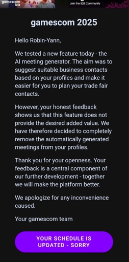 Hello Robin-Yann,

We tested a new feature today - the AI meeting generator. The aim was to suggest suitable business contacts based on your profiles and make it easier for you to plan your trade fair contacts.

However, your honest feedback shows us that this feature does not provide the desired added value. We have therefore decided to completely remove the automatically generated meetings from your profiles.

Thank you for your openness. Your feedback is a central component of our further development - together we will make the platform better.

We apologize for any inconvenience caused.

Your gamescom team

 
Your schedule is updated - sorry