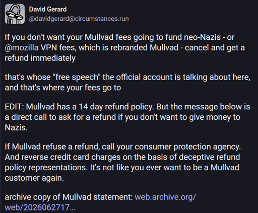 David Gerard @davidgerard@circumstances.run  If you don't want your Mullvad fees going to fund neo-Nazis - or @mozilla VPN fees, which is rebranded Mullvad - cancel and get a refund immediately  that's whose "free speech" the official account is talking about here, and that's where your fees go to  EDIT: Mullvad has a 14 day refund policy. But the message below is a direct call to ask for a refund if you don't want to give money to Nazis.  If Mullvad refuse a refund, call your consumer protection agency. And reverse credit card charges on the basis of deceptive refund policy representations. It's not like you ever want to be a Mullvad customer again.