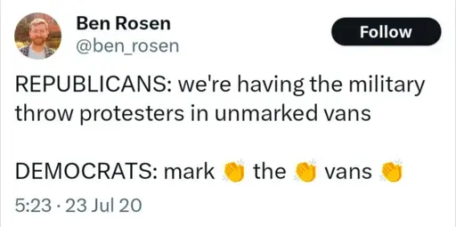 a tweet by ben rosen on twt @ben_rosen, published on 23rd of july, 2020 reading: REPUBLICANS: we're having the military throw protesters in unmarked vans / DEMOCRATS: mark 👏 the 👏 vans 👏